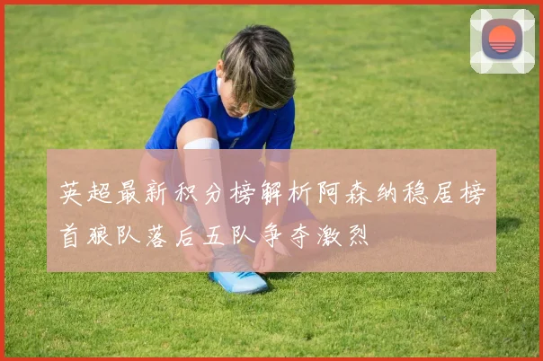 英超最新积分榜解析阿森纳稳居榜首狼队落后五队争夺激烈