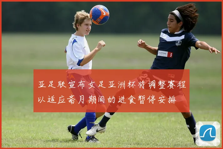 亚足联宣布女足亚洲杯将调整赛程以适应斋月期间的进食暂停安排