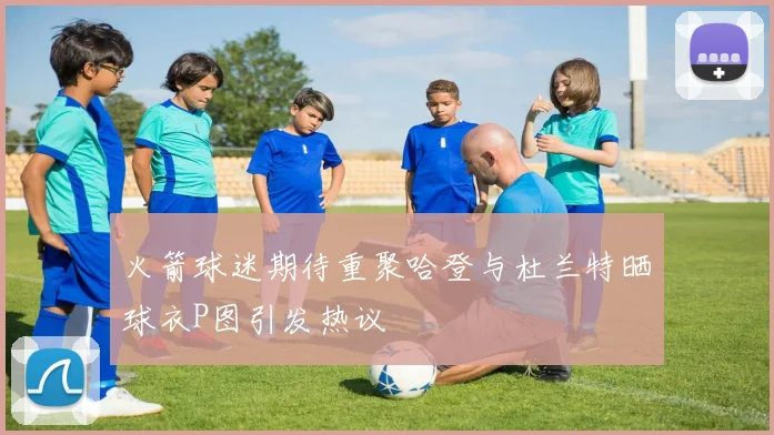 火箭球迷期待重聚哈登与杜兰特晒球衣P图引发热议