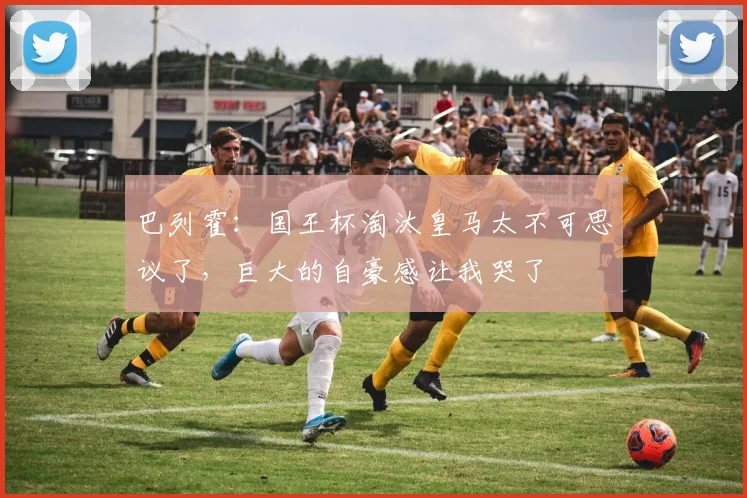 巴列霍：国王杯淘汰皇马太不可思议了，巨大的自豪感让我哭了