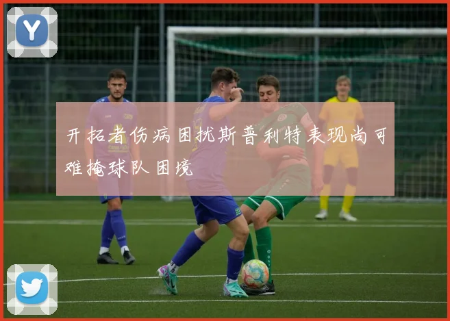 开拓者伤病困扰斯普利特表现尚可难掩球队困境