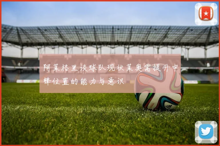 阿莱格里谈球队现状莱奥需提升中锋位置的能力与意识