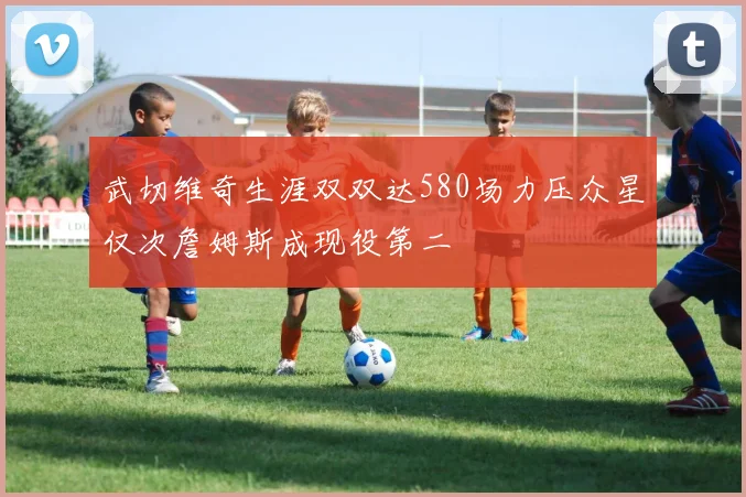 武切维奇生涯双双达580场力压众星仅次詹姆斯成现役第二