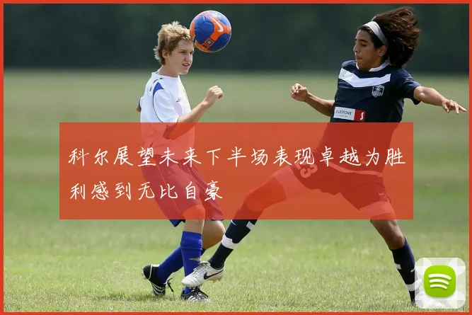 科尔展望未来下半场表现卓越为胜利感到无比自豪