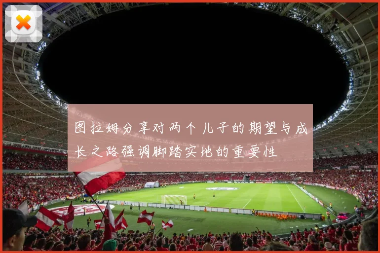 图拉姆分享对两个儿子的期望与成长之路强调脚踏实地的重要性