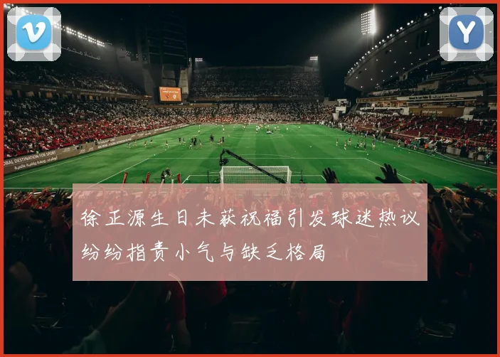 徐正源生日未获祝福引发球迷热议纷纷指责小气与缺乏格局