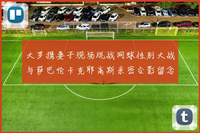 大罗携妻子现场观战网球性别大战与萨巴伦卡克耶高斯亲密合影留念
