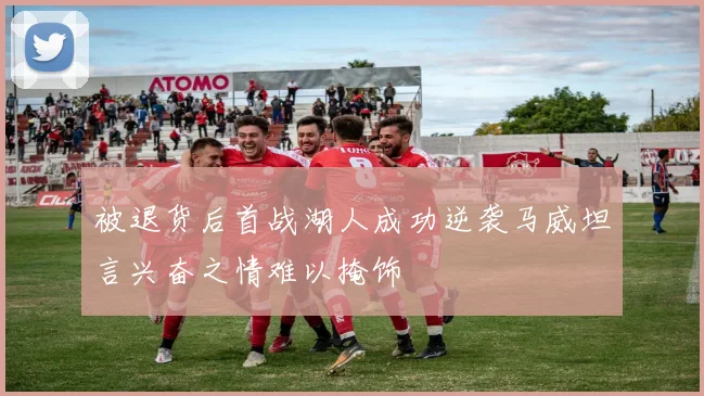 被退货后首战湖人成功逆袭马威坦言兴奋之情难以掩饰