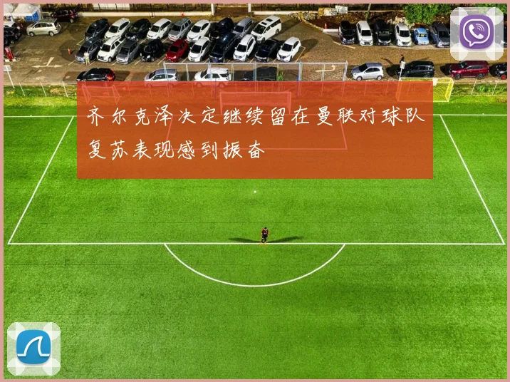 齐尔克泽决定继续留在曼联对球队复苏表现感到振奋