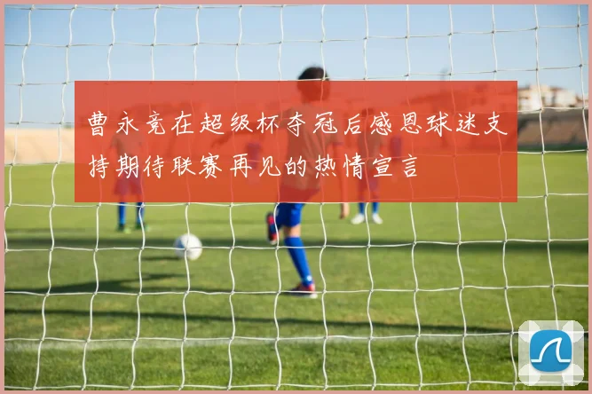 曹永竞在超级杯夺冠后感恩球迷支持期待联赛再见的热情宣言
