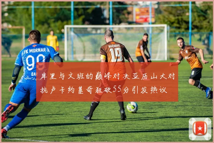 库里与文班的巅峰对决亚历山大对抗卢卡约基奇狂砍55分引发热议