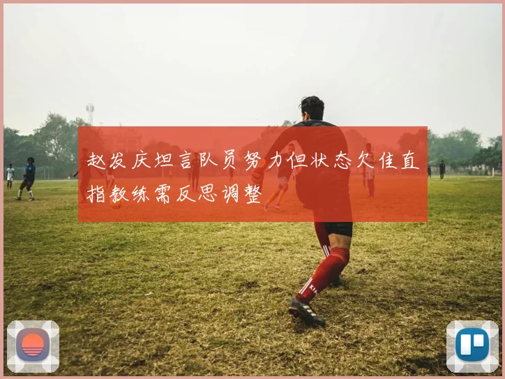 赵发庆坦言队员努力但状态欠佳直指教练需反思调整