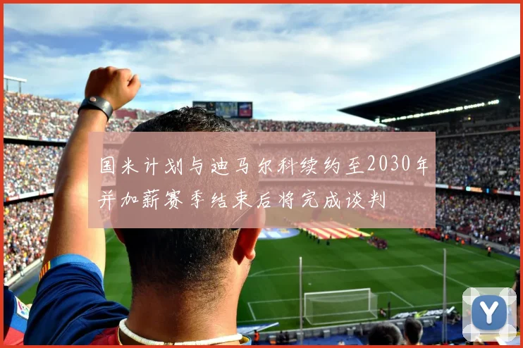 国米计划与迪马尔科续约至2030年并加薪赛季结束后将完成谈判