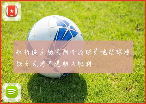 独行侠主场氛围冷淡球员抱怨球迷缺乏支持不愿助力胜利