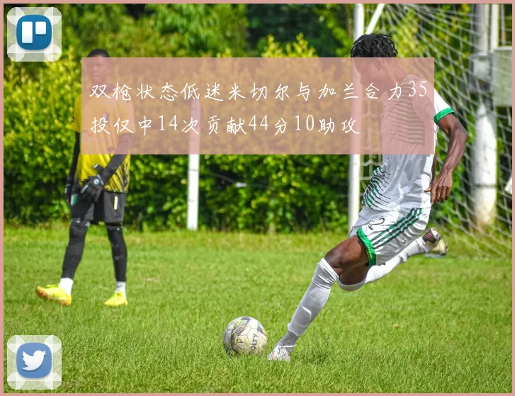 双枪状态低迷米切尔与加兰合力35投仅中14次贡献44分10助攻