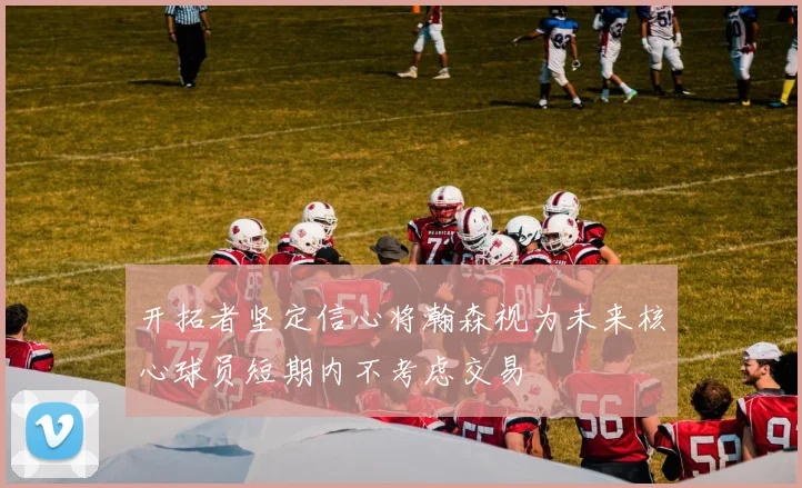 开拓者坚定信心将瀚森视为未来核心球员短期内不考虑交易