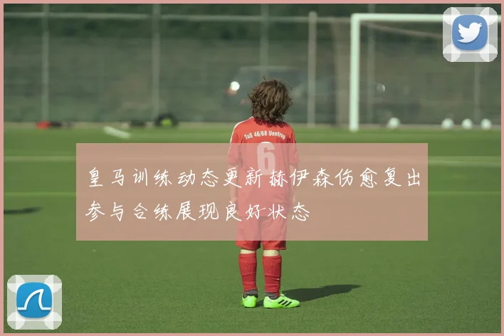 皇马训练动态更新赫伊森伤愈复出参与合练展现良好状态
