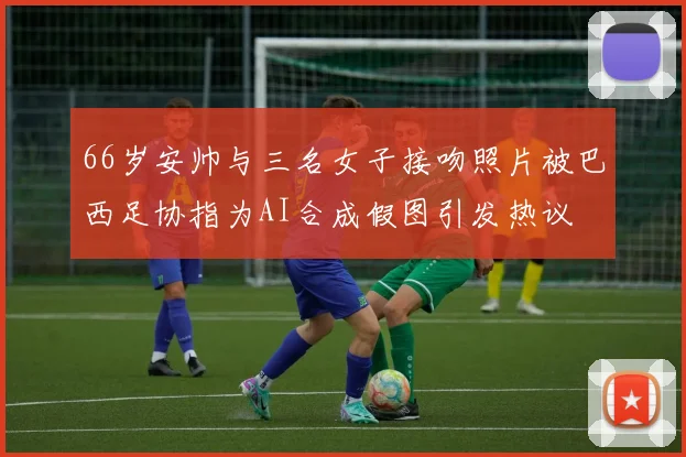 66岁安帅与三名女子接吻照片被巴西足协指为AI合成假图引发热议