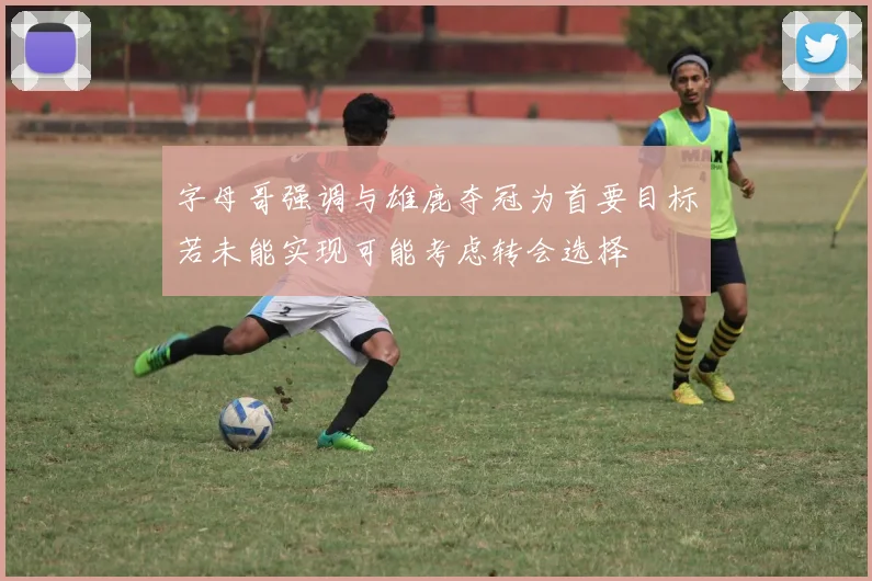 字母哥强调与雄鹿夺冠为首要目标若未能实现可能考虑转会选择