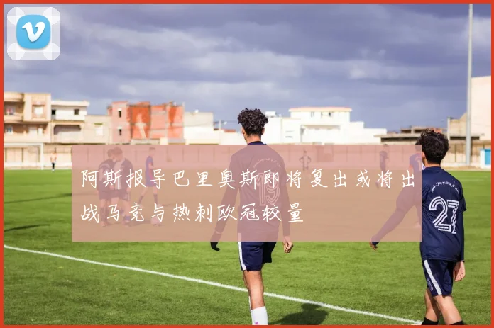 阿斯报导巴里奥斯即将复出或将出战马竞与热刺欧冠较量