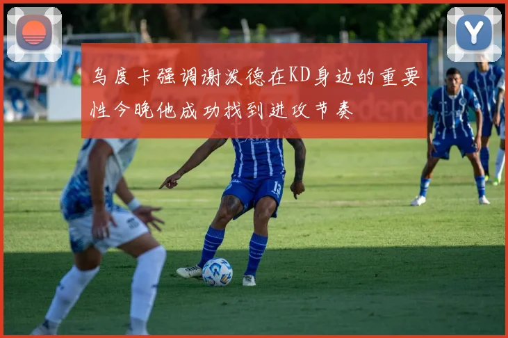 乌度卡强调谢泼德在KD身边的重要性今晚他成功找到进攻节奏
