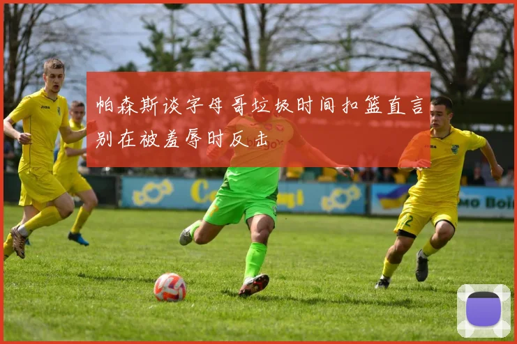 帕森斯谈字母哥垃圾时间扣篮直言别在被羞辱时反击