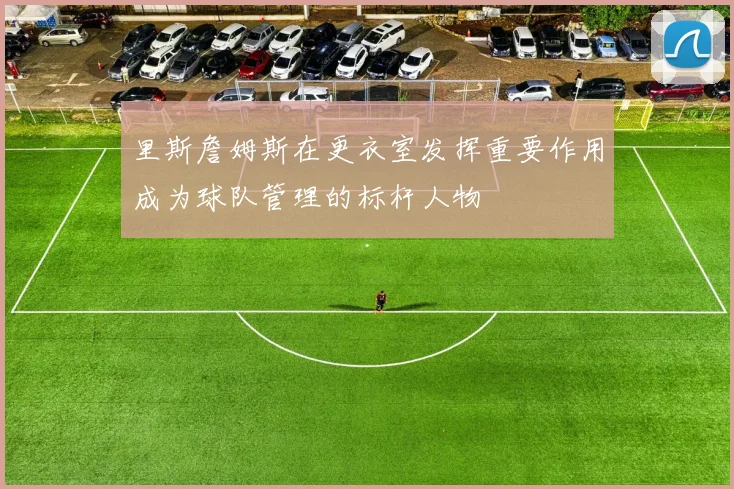 里斯詹姆斯在更衣室发挥重要作用成为球队管理的标杆人物