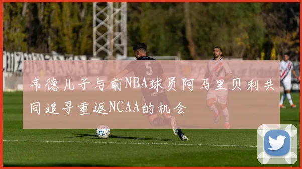 韦德儿子与前NBA球员阿马里贝利共同追寻重返NCAA的机会