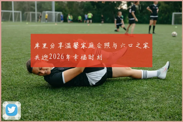 库里分享温馨家庭合照与六口之家共迎2026年幸福时刻