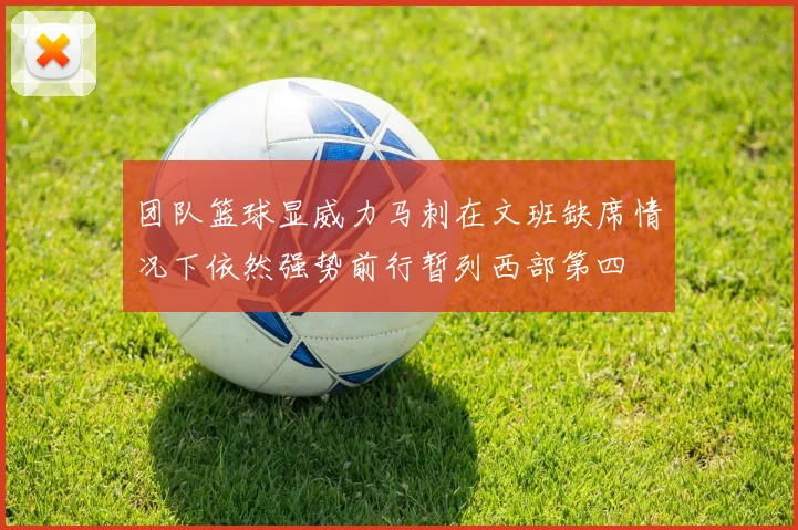 团队篮球显威力马刺在文班缺席情况下依然强势前行暂列西部第四