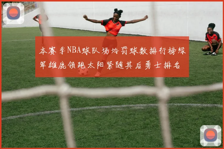 本赛季NBA球队场均罚球数排行榜绿军雄鹿领跑太阳紧随其后勇士排名第九