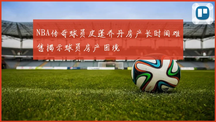 NBA传奇球员皮蓬乔丹房产长时间难售揭示球员房产困境