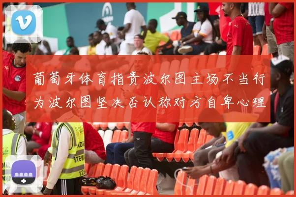 葡萄牙体育指责波尔图主场不当行为波尔图坚决否认称对方自卑心理作祟
