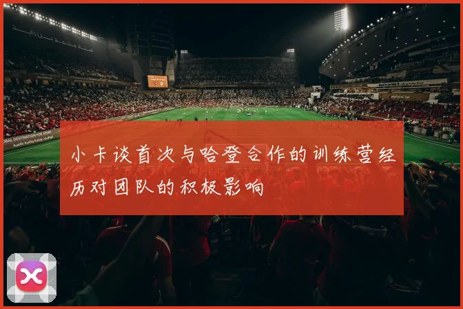 小卡谈首次与哈登合作的训练营经历对团队的积极影响