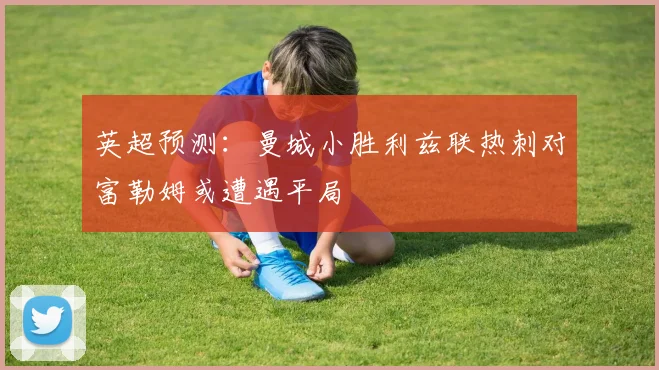 英超预测：曼城小胜利兹联热刺对富勒姆或遭遇平局