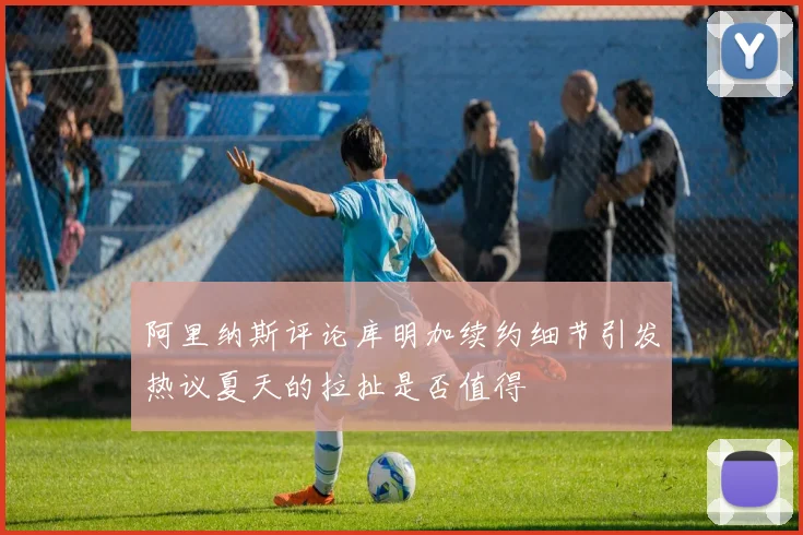 阿里纳斯评论库明加续约细节引发热议夏天的拉扯是否值得