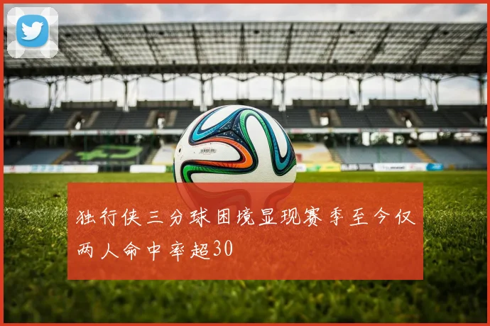 独行侠三分球困境显现赛季至今仅两人命中率超30