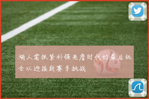 湖人需抓紧补强老詹时代的最后机会以迎接新赛季挑战