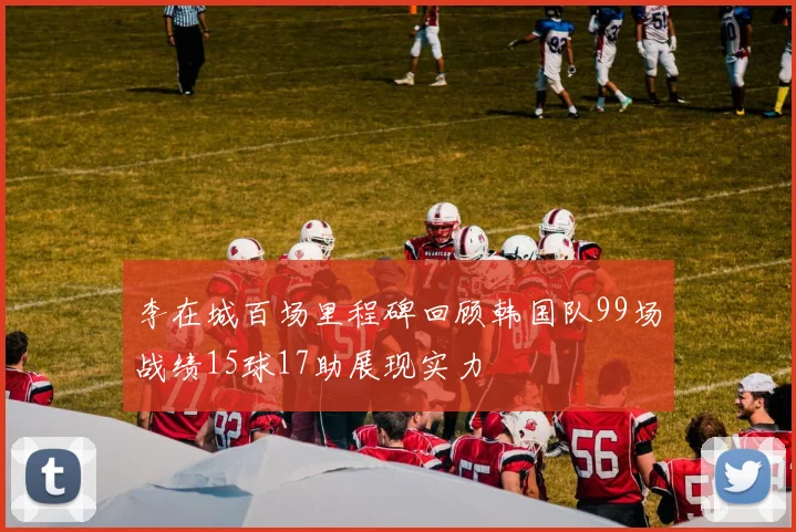 李在城百场里程碑回顾韩国队99场战绩15球17助展现实力