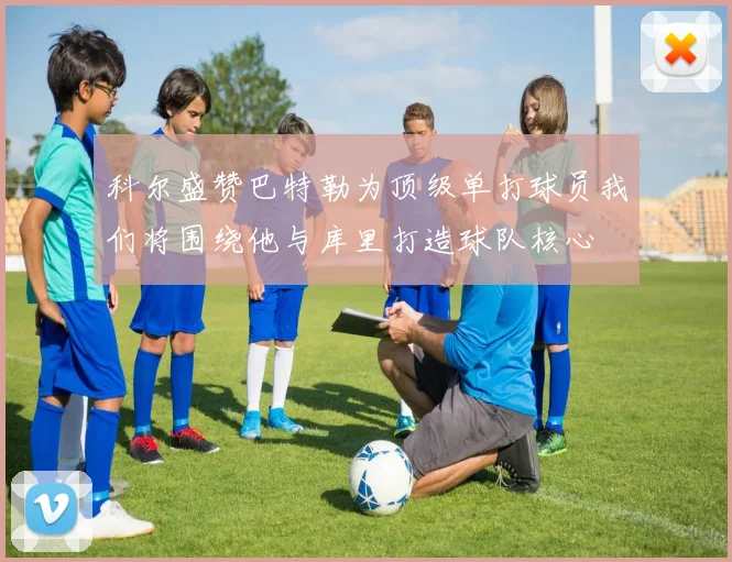 科尔盛赞巴特勒为顶级单打球员我们将围绕他与库里打造球队核心