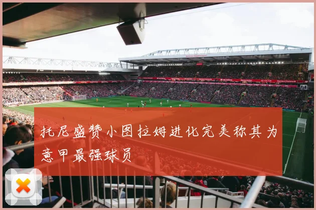 托尼盛赞小图拉姆进化完美称其为意甲最强球员