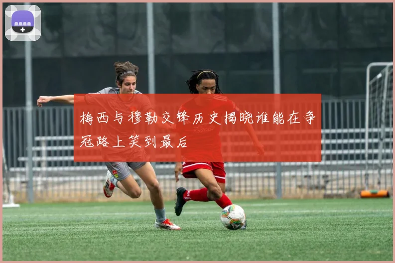 梅西与穆勒交锋历史揭晓谁能在争冠路上笑到最后
