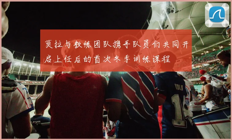 莫拉与教练团队携手队员们共同开启上任后的首次冬季训练课程