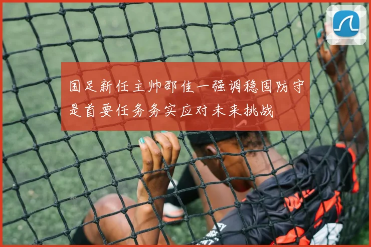 国足新任主帅邵佳一强调稳固防守是首要任务务实应对未来挑战