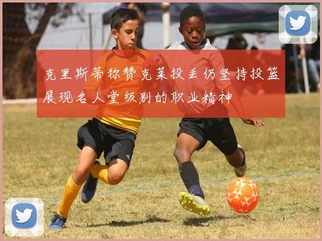 克里斯蒂称赞克莱投丢仍坚持投篮展现名人堂级别的职业精神